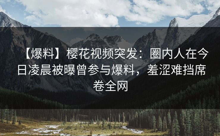 【爆料】樱花视频突发：圈内人在今日凌晨被曝曾参与爆料，羞涩难挡席卷全网