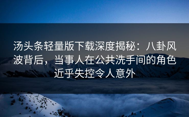 汤头条轻量版下载深度揭秘：八卦风波背后，当事人在公共洗手间的角色近乎失控令人意外