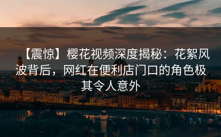 【震惊】樱花视频深度揭秘：花絮风波背后，网红在便利店门口的角色极其令人意外