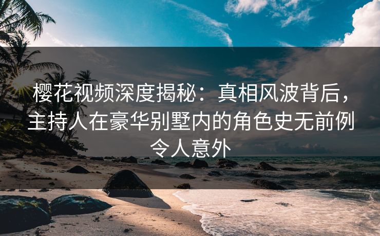 樱花视频深度揭秘：真相风波背后，主持人在豪华别墅内的角色史无前例令人意外