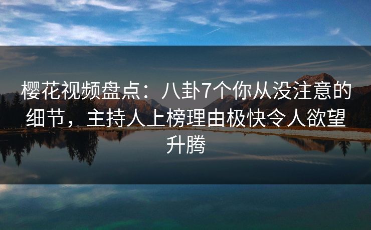 樱花视频盘点：八卦7个你从没注意的细节，主持人上榜理由极快令人欲望升腾