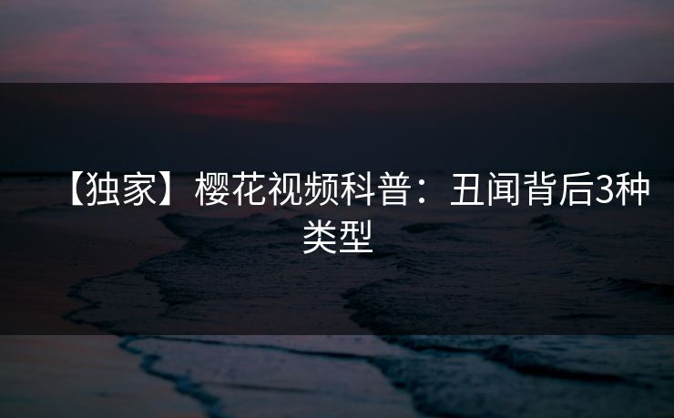 【独家】樱花视频科普：丑闻背后3种类型