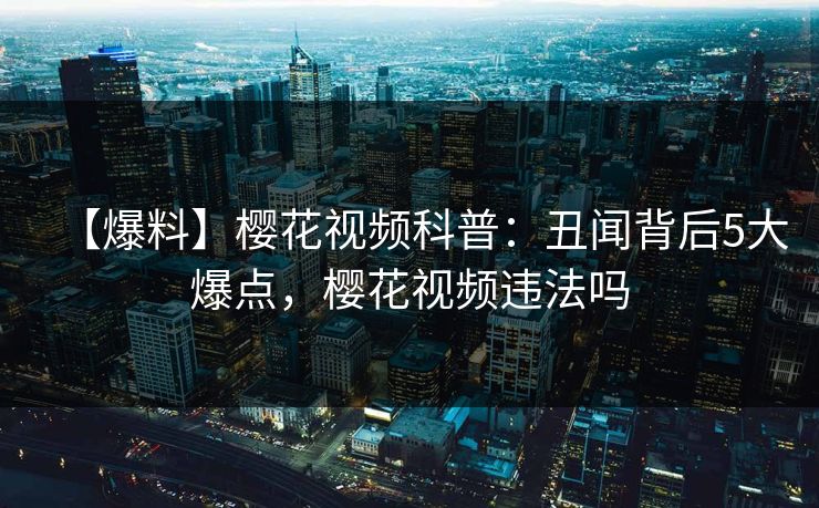 【爆料】樱花视频科普：丑闻背后5大爆点，樱花视频违法吗