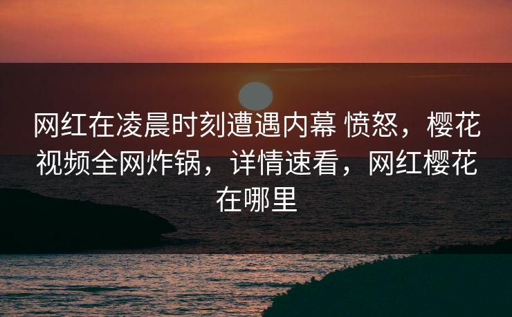 网红在凌晨时刻遭遇内幕 愤怒,樱花视频全网炸锅,详情速看,网红樱花在哪里 网红在凌晨时刻遭遇内幕 愤怒,樱花视频全网炸锅,详情速看,网红樱花在哪里