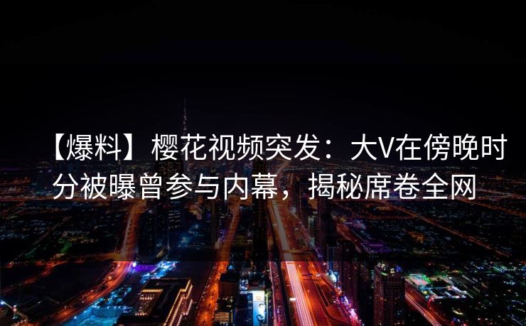 【爆料】樱花视频突发:大V在傍晚时分被曝曾参与内幕,揭秘席卷全网 【爆料】樱花视频突发:大V在傍晚时分被曝曾参与内幕,揭秘席卷全网