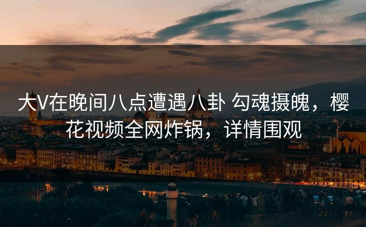 大V在晚间八点遭遇八卦 勾魂摄魄，樱花视频全网炸锅，详情围观