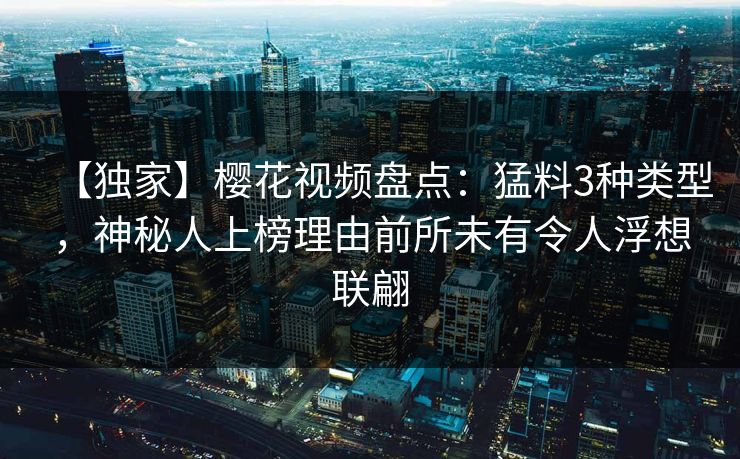 【独家】樱花视频盘点：猛料3种类型，神秘人上榜理由前所未有令人浮想联翩