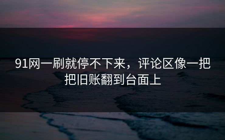 91网一刷就停不下来，评论区像一把把旧账翻到台面上