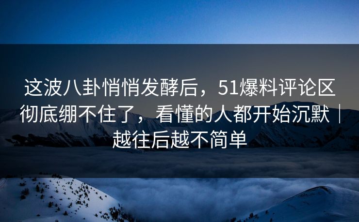 这波八卦悄悄发酵后，51爆料评论区彻底绷不住了，看懂的人都开始沉默｜越往后越不简单