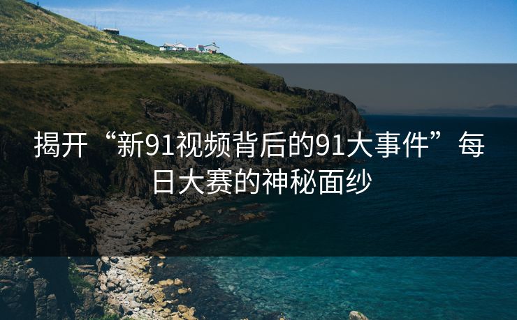 揭开“新91视频背后的91大事件”每日大赛的神秘面纱