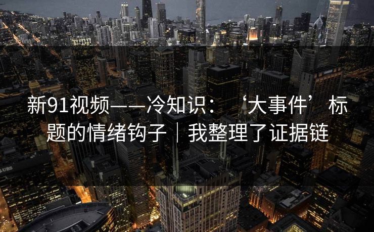 新91视频——冷知识：‘大事件’标题的情绪钩子｜我整理了证据链