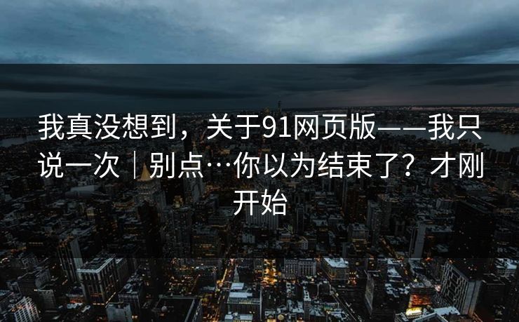 我真没想到，关于91网页版——我只说一次｜别点…你以为结束了？才刚开始