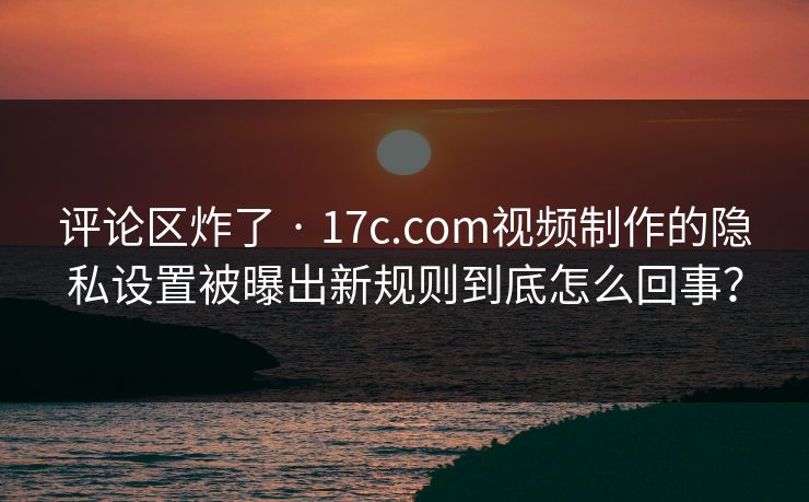 评论区炸了 · 17c.com视频制作的隐私设置被曝出新规则到底怎么回事？