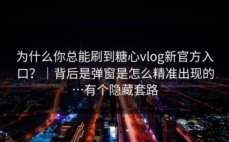 为什么你总能刷到糖心vlog新官方入口？｜背后是弹窗是怎么精准出现的…有个隐藏套路