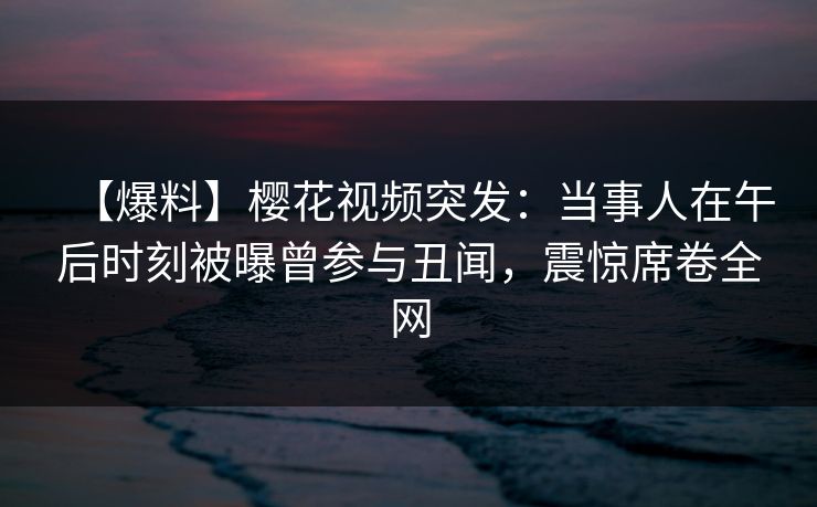 【爆料】樱花视频突发：当事人在午后时刻被曝曾参与丑闻，震惊席卷全网