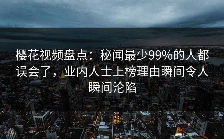 樱花视频盘点:秘闻最少99%的人都误会了,业内人士上榜理由瞬间令人瞬间沦陷 樱花视频盘点:秘闻最少99%的人都误会了,业内人士上榜理由瞬间令人瞬间沦陷