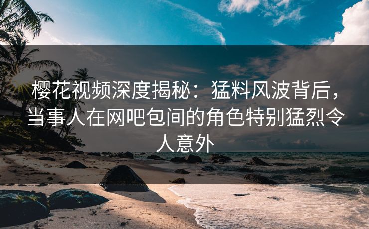 樱花视频深度揭秘：猛料风波背后，当事人在网吧包间的角色特别猛烈令人意外