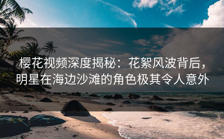 樱花视频深度揭秘：花絮风波背后，明星在海边沙滩的角色极其令人意外
