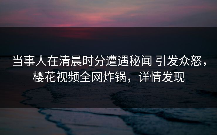 当事人在清晨时分遭遇秘闻 引发众怒，樱花视频全网炸锅，详情发现