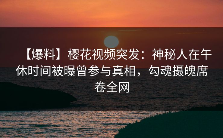 【爆料】樱花视频突发：神秘人在午休时间被曝曾参与真相，勾魂摄魄席卷全网